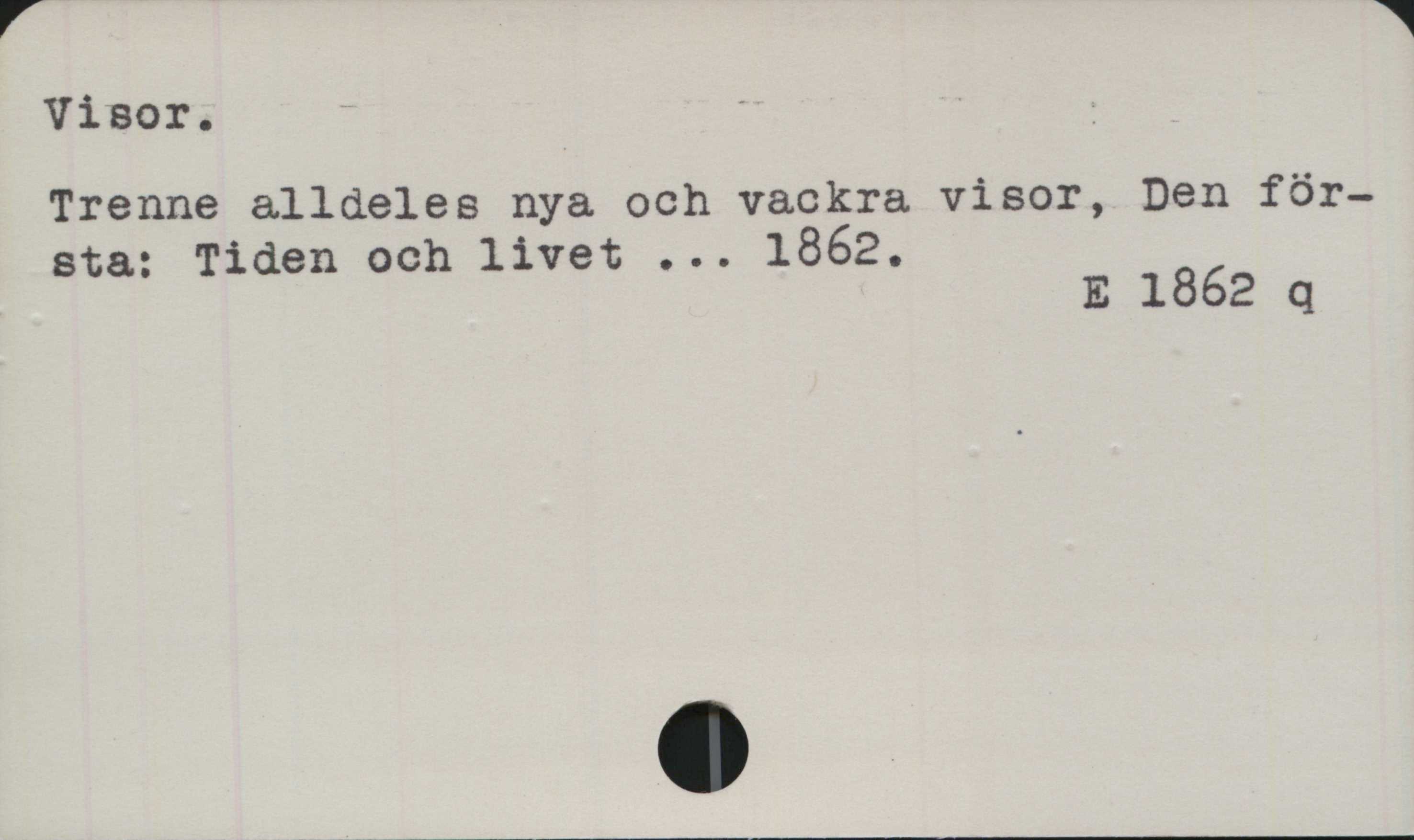 Visor Visor.
﻿Trenne alldeles nya och vackra visor, Den
första: Tiden och livet ... 1862.

E 1862 q